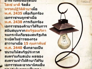 คิวบาเป็นดินแดนสุดท้ายในทวีปอเมริกาที่เป็นอาณานิคมของสเปน  โฮเซ่ มาตี  จัดตั้ง พรรคปฏิวัติคิวบา เมื่อ  พ.ศ. 2435  เพื่อเรียกร้องเอกราชจนถูกฆ่าเมื่อ พ.ศ. 2438  การเรียกร้องเอกราชของคิวบาได้รับการสนับสนุนจาก สหรัฐอเมริกา  จนกระทั่งเรือของสหรัฐเกิดระเบิดในอ่าวของกรุงฮาวานาเมื่อ  15 กุมภาพันธ์   พ.ศ. 2440  ซึ่งกลายเป็นชนวนให้สหรัฐประกาศสงครามกับสเปน ผลของสงครามทำให้คิวบาได้รับเอกราชและอาณานิคมอื่นของสเปนกลายเป็นของสหรัฐ 