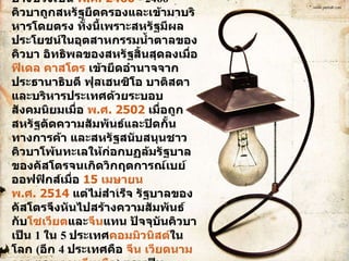 หลังจากได้รับเอกราช คิวบาตกอยู่ภายใต้อิทธิพลของสหรัฐมาก ในบางช่วงเช่น  พ.ศ. 2460   - 2466  คิวบาถูกสหรัฐยึดครองและเข้ามาบริหารโดยตรง ทั้งนี้เพราะสหรัฐมีผลประโยชน์ในอุตสาหกรรมน้ำตาลของคิวบา อิทธิพลของสหรัฐสิ้นสุดลงเมื่อ  ฟิเดล คาสโตร  เข้ายึดอำนาจจากประธานาธิบดี ฟุลเฮนซิโอ บาติสตา และบริหารประเทศด้วยระบอบสังคมนิยมเมื่อ  พ.ศ. 2502  เมื่อถูกสหรัฐตัดความสัมพันธ์และปิดกั้นทางการค้า และสหรัฐสนับสนุนชาวคิวบาโพ้นทะเลให้ก่อกบฏล้มรัฐบาลของคัสโตรจนเกิดวิกฤตการณ์เบย์ออฟฟิกส์เมื่อ  15 เมษายน   พ.ศ. 2514  แต่ไม่สำเร็จ รัฐบาลของคัสโตรจึงหันไปสร้างความสัมพันธ์กับ โซเวียต และ จีน แทน ปัจจุบันคิวบาเป็น  1  ใน  5  ประเทศ คอมมิวนิสต์ ในโลก  ( อีก  4  ประเทศคือ  จีน   เวียดนาม   ลาว  และ เกาหลีเหนือ )  และเป็นประเทศเดียวในทวีปอเมริกาที่ปกครองด้วยระบอบคอมมิวนิสต์  