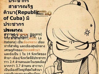 ประชากร สาธารณรัฐคิวบา ( Republic of Cuba)  มีประชากรประมาณ  11,382,820   คน เมืองหลวง ฮาวานา   ( อังกฤษ : Havana)  หรือ  ลาอาบานา   ( สเปน :  La Habana )  เป็น เมืองหลวง  เมืองท่าที่สำคัญ และเมืองศูนย์กลางเศรษฐกิจของ ประเทศคิวบา  และยังเป็น  1  ใน  14  จังหวัดของคิวบา เมือง / จังหวัดนี้มีประชากรราว  2.4  ล้านคนและในเขตเมืองมากกว่า  3.7  ล้านคน ฮาวานาเป็นเมืองที่ใหญ่ที่สุดในคิวบาและบริเวณทะเลแคริบเบียน [ 