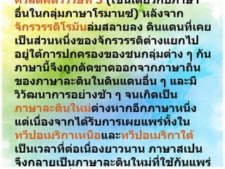 ภาษาสเปนมีต้นกำเนิดจาก ภาษาละติน ชาวบ้านที่พัฒนามาตั้งแต่ คริสต์ศตวรรษที่ 3   ( เช่นเดียวกับภาษาอื่นในกลุ่มภาษาโรมานซ์ )  หลังจาก จักรวรรดิโรมัน ล่มสลายลง ดินแดนที่เคยเป็นส่วนหนึ่งของจักรวรรดิต่างแยกไปอยู่ใต้การปกครองของชนกลุ่มต่าง ๆ กัน ภาษานี้จึงถูกตัดขาดออกจากภาษาถิ่นของภาษาละตินในดินแดนอื่น ๆ และมีวิวัฒนาการอย่างช้า ๆ จนเกิดเป็น ภาษาละตินใหม่ ต่างหากอีกภาษาหนึ่ง แต่เนื่องจากได้รับการเผยแพร่ทั้งใน ทวีปอเมริกาเหนือ และ ทวีปอเมริกาใต้ เป็นเวลาที่ต่อเนื่องยาวนาน ภาษาสเปนจึงกลายเป็นภาษาละตินใหม่ที่ใช้กันแพร่หลายมากที่สุดในปัจจุบัน 