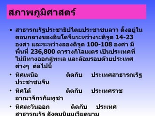 สภาพภูมิศาสตร์   สาธารณรัฐประชาธิปไตยประชาชนลาว ตั้งอยู่ในตอนกลางของอินโดจีนระหว่างระติจูต  14-23  องศา และระหว่างลองติจูต  100-108  องศา มีพื้นที่  236 , 800  ตารางกิโลเมตร เป็นประเทศที่ไม่มีทางออกสู่ทะเล และล้อมรอบด้วยประเทศต่างๆ  ต่อไปนี้  ทิศเหนือ                ติดกับ     ประเทศสาธารณรัฐ ประชาชนจีน ทิศใต้                    ติดกับ     ประเทศราชอาณาจักรกัมพูชา ทิศตะวันออก        ติดกับ     ประเทศสาธารณรัฐ สังคมนิยมเวียดนาม ทิศตะวันตก           ติดกับ     ประเทศราชอาณาจักรไทย ทิศตะวันตกเฉียงเหนือ    ติดกับ     ประเทศเมียนม่า 