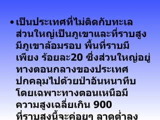 เป็นประเทศที่ไม่ติดกับทะเล ส่วนใหญ่เป็นภูเขาและที่ราบสูงมีภูเขาล้อมรอบ พื้นที่ราบมีเพียง ร้อยละ 20   ซึ่งส่วนใหญ่อยู่ทางตอนกลางของประเทศ ปกคลุมไปด้วยป่าอันหนาทึบ โดยเฉพาะทางตอนเหนือมีความสูงเฉลี่ยเกิน  900   ที่ราบสูงนี้จะค่อยๆ ลาดต่ำลงทางใต้ จนถึงฝั่งโขงทางตะวันตก  