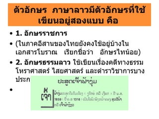 ตัวอักษร  ภาษาลาวมีตัวอักษรที่ใช้เขียนอยู่สองแบบ คือ   1.  อักษรราชการ ( ในภาคอีสานของไทยยังคงใช้อยู่บ้างในเอกสารโบราณ   เรียกชื่อว่า   อักษรไทน้อย ) 2.  อักษรธรรมลาว  ใช้เขียนเรื่องคดีทางธรรม โหราศาสตร์ ไสยศาสตร์ และตำราวิชาการบางประการ เช่น ตำรายา   