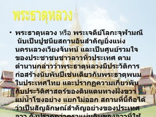 พระธาตุหลวง  หรือ  พระเจดีย์โลกะจุฬามณี   นับเป็นปูชนียสถานอันสำคัญยิ่งแห่งนครหลวงเวียงจันทน์ และเป็นศูนย์รวมใจของประชาชนชาวลาวทั่วประเทศ ตามตำนานกล่าวว่าพระธาตุหลวงมีประวัติการก่อสร้างนับพันปีเช่นเดียวกันพระธาตุพนมในประเทศไทย และปรากฏความเกี่ยวพันกับประวัติศาสตร์ของดินแดนทางฝั่งขวาแม่น้ำโขงอย่าง แยกไม่ออก สถานที่นี้ถือได้ว่าเป็นสัญลักษณ์สำคัญอย่างของประเทศลาว ดังปรากฏว่าตราแผ่นดินของลาวที่ใช้อยู่ในปัจจุบันนี้มีรูปพระธาตุหลวงเป็น ภาพประธานในดวงตรา พระธาตุหลวง 