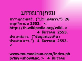 บรรณานุกรม สารานุกรมเสรี .  ( “ ประเทศลาว . ” )  26   พฤศจิกายน  2553 .  < http :// th . wikipedia . org / wiki .  >  4   ธันวาคม  2553 .  ประเทศลาว .  ( “ ข้อมูลท่องเที่ยวประเทศ ลาว . ” )  4   ธันวาคม  2553 .  <    www . toursooksun . com / index . php?lay = show&ac .  >  4   ธันวาคม  2553 .  
