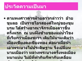 ประวัตความเป็นมา ตามพงศาวดารฝ่ายลาวกล่าวว่า    อ้ายขุนลอ    เป็นราชโอรสองค์ใหญ่ของขุนบรม ได้สร้างอาณาจักรเมืองลาวขึ้นครั้งแรก    ณ บนฝั่งซ้ายของแม่น้ำโขง ที่เรียกว่าเมืองชะวา เดิมให้นามเดิมว่าเมืองเชียงดงเชียงทอง ต่อมาเมื่อนำเอาพระบางไปประดิษฐาน จึงเปลี่ยนนามเมืองว่า หลวงพระบางครั้งพลเมืองหนาแน่น ไม่มีที่ทำกินก็พากันเคลื่อนย้ายลงไปทางใต้และบางพวกข้ามแม่น้ำโขงมาตั้งในบริเวณภาคอีสานเวลานี้  