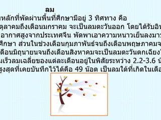 ลม ทิศทางลมหลักที่พัดผ่านพื้นที่ศึกษามีอยู่  3  ทิศทาง คือ  ในช่วงเดือนตุลาคมถึงเดือนมกราคม จะเป็นลมตะวันออก โดยได้รับอิทธิพล จากความกดอากาศสูงจากประเทศจีน พัดพาเอาความหนาวเย็นลงมาปกคลุม บริเวณพื้นที่ศึกษา ส่วนในช่วงเดือนกุมภาพันธ์จนถึงเดือนพฤษภาคมจะเป็นลมใต้ และในช่วงเดือนมิถุนายนจนถึงเดือนสิงหาคมจะเป็นลมตะวันตกเฉียงใต้ สำหรับความเร็วลมเฉลี่ยของแต่ละเดือนอยู่ในพิสัยระหว่าง  2.2-3.6  น๊อต  ความเร็วลมสูงสุดที่เคยบันทึกไว้ได้คือ  49  น๊อต เป็นลมใต้ที่เกิดในเดือนกุมภาพันธ์   
