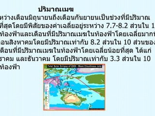 ปริมาณเมฆ ช่วงระหว่างเดือนมิถุนายนถึงเดือนกันยายนเป็นช่วงที่มีปริมาณ เมฆมากที่สุดโดยมีพิสัยของค่าเฉลี่ยอยู่ระหว่าง  7.7-8.2  ส่วนใน  10  ส่วนของท้องฟ้าและเดือนที่มีปริมาณเมฆในท้องฟ้าโดยเฉลี่ยมากที่สุด  ได้แก่ เดือนสิงหาคมโดยมีปริมาณเท่ากับ  8.2  ส่วนใน  10  ส่วนของท้องฟ้า สำหรับเดือนที่มีปริมาณเมฆในท้องฟ้าโดยเฉลี่ยน้อยที่สุด ได้แก่  เดือนมกราคม และธันวาคม โดยมีปริมาณเท่ากับ  3.3  ส่วนใน  10  ส่วนของท้องฟ้า 