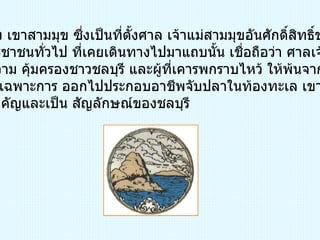 ภูเขา หมายถึง เขาสามมุข ซึ่งเป็นที่ตั้งศาล เจ้าแม่สามมุขอันศักดิ์สิทธิ์ของชาวชลบุรี ตลอด ถึงประชาชนทั่วไป ที่เคยเดินทางไปมาแถบนั้น เชื่อถือว่า ศาลเจ้าแม่สามมุข สามารถให้ความ คุ้มครองชาวชลบุรี และผู้ที่เคารพกราบไหว้ ให้พ้นจากภยันตราย ต่างๆ ได้ โดยเฉพาะการ ออกไปประกอบอาชีพจับปลาในท้องทะเล เขาสามมุขจึง เป็นสถานที่สำคัญและเป็น สัญลักษณ์ของชลบุรี 