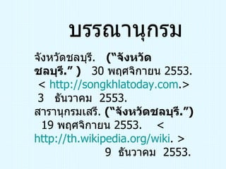 บรรณานุกรม จังหวัดชลบุรี .  (“ จังหวัดชลบุรี .” )   30  พฤศจิกายน  2553.  <   http:// songkhlatoday.com .>  3  ธันวาคม  2553.  สารานุกรมเสรี .  (“ จังหวัดชลบุรี .”)   19  พฤศจิกายน  2553.  <  http:// th.wikipedia.org/wiki . >  9  ธันวาคม  2553.   