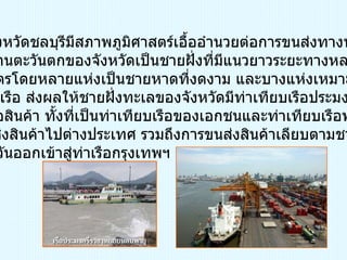 ทางน้ำ เนื่องจากจังหวัดชลบุรีมีสภาพภูมิศาสตร์เอื้ออำนวยต่อการขนส่งทางทะเล กล่าวคือด้านตะวันตกของจังหวัดเป็นชายฝั่งที่มีแนวยาวระยะทางหลาย ร้อยกิโลเมตรโดยหลายแห่งเป็นชายหาดที่งดงาม และบางแห่งเหมาะจะ เป็นท่าจอดเรือ ส่งผลให้ชายฝั่งทะเลของจังหวัดมีท่าเทียบเรือประมงและ ท่าเทียบเรือสินค้า ทั้งที่เป็นท่าเทียบเรือของเอกชนและท่าเทียบเรือพาณิชย์ สำหรับขนส่งสินค้าไปต่างประเทศ รวมถึงการขนส่งสินค้าเลียบตามชาย ฝั่งทะเลตะวันออกเข้าสู่ท่าเรือกรุงเทพฯ 