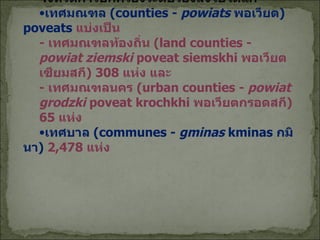 จังหวัดการปกครองระดับรองลงไปได้แก่ เทศมณฑล  ( counties -   powiats   พอเวียต )  poveats  แบ่งเป็น  -  เทศมณฑลท้องถิ่น  ( land counties -   powiat ziemski   poveat siemskhi   พอเวียตเซียมสกี ) 308  แห่ง และ -  เทศมณฑลนคร  ( urban counties -   powiat grodzki   poveat krochkhi   พอเวียตกรอดสกี ) 65  แห่ง เทศบาล  ( communes -   gminas   kminas  กมินา )  2 , 478  แห่ง 