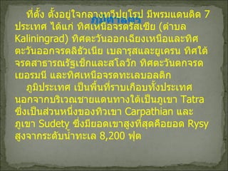 ภูมิศาสตร์ ที่ตั้ง ตั้งอยู่ใจกลางทวีปยุโรป มีพรมแดนติด  7  ประเทศ ได้แก่ ทิศเหนือจรดรัสเซีย  ( ตำบล  Kaliningrad)   ทิศตะวันออกเฉียงเหนือและทิศตะวันออกจรดลิธัวเนีย เบลารุสและยูเครน ทิศใต้จรดสาธารณรัฐเช็กและสโลวัก ทิศตะวันตกจรดเยอรมนี และทิศเหนือจรดทะเลบอลติก ภูมิประเทศ เป็นพื้นที่ราบเกือบทั้งประเทศ นอกจากบริเวณชายแดนทางใต้เป็นภูเขา  Tatra  ซึ่งเป็นส่วนหนึ่งของทิวเขา  Carpathian  และภูเขา  Sudety   ซึ่งมียอดเขาสูงที่สุดคือยอด  Rysy  สูงจากระดับน้ำทะเล  8 , 200  ฟุต 