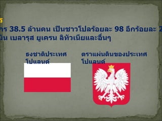ประชากร ประชากร  38.5  ล้านคน เป็นชาวโปลร้อยละ  98  อีกร้อยละ  2  มีเชื้อ สายเยอรมัน เบลารุส ยูเครน ลิทัวเนียและอื่นๆ ธงชาติประเทศโปแลนด์ ตราแผ่นดินของประเทศโปแลนด์ 