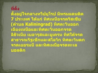 ที่ตั้ง ตั้งอยู่ใจกลางทวีปยุโรป มีพรมแดนติด  7  ประเทศ ได้แก่ ทิศเหนือจรดรัสเซีย  ( ตำบล  Kaliningrad)  ทิศตะวันออกเฉียงเหนือและทิศตะวันออกจรดลิธัวเนีย เบลารุสและยูเครน ทิศใต้จรดสาธารณรัฐเช็กและสโลวัก ทิศตะวันตกจรดเยอรมนี และทิศเหนือจรดทะเลบอลติก 