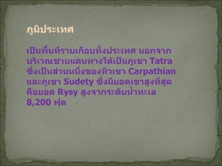 ภูมิประเทศ เป็นพื้นที่ราบเกือบทั้งประเทศ นอกจากบริเวณชายแดนทางใต้เป็นภูเขา  Tatra  ซึ่งเป็นส่วนหนึ่งของทิวเขา  Carpathian  และภูเขา  Sudety  ซึ่งมียอดเขาสูงที่สุดคือยอด  Rysy  สูงจากระดับน้ำทะเล  8,200  ฟุต 