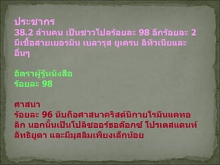 ประชากร 38.2  ล้านคน เป็นชาวโปลร้อยละ  98  อีกร้อยละ   2  มีเชื้อสายเยอรมัน เบลารุส ยูเครน ลิทัวเนียและอื่นๆ อัตราผู้รู้หนังสือ ร้อยละ  98 ศาสนา ร้อยละ  96  นับถือศาสนาคริสต์นิกายโรมันแคทอลิก นอกนั้นเป็นโปลิซออร์ธอด๊อกซ์ โปรเตสแตนท์ ลัทธิยูดา และมีมุสลิมเพียงเล็กน้อย 