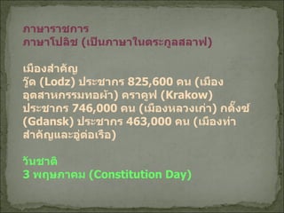 ภาษาราชการ ภาษาโปลิช   ( เป็นภาษาในตระกูลสลาฟ ) เมืองสำคัญ วู๊ด  ( Lodz)  ประชากร  825,600  คน   ( เมืองอุตสาหกรรมทอผ้า )  คราคูฟ  ( Krakow)  ประชากร  746,000  คน  ( เมืองหลวงเก่า )  กดั๊งซ์  ( Gdansk)  ประชากร  463,000  คน  ( เมืองท่าสำคัญและอู่ต่อเรือ ) วันชาติ 3  พฤษภาคม  ( Constitution Day) 