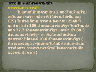 ความสัมพันธ์ทางเศรษฐกิจ ภาพรวมทางการค้า โปแลนด์เป็นคู่ค้าอันดับ  2  ของไทยในยุโรปตะวันออก รองจากฮังการี  ( ไม่รวมรัสเซีย และ  CIS)  ในช่วงเดือนมกราคม - สิงหาคม  2548  มีมูลค่าการค้า  166  ล้านดอลลาร์สหรัฐฯ โดยไทยส่งออก  77.7  ล้านดอลลาร์สหรัฐฯ และนำเข้า  88.3  ล้านดอลลาร์สหรัฐฯ เท่ากับไทยเสียเปรียบดุลการค้าโปแลนด์  10.6  ล้านดอลลาร์สหรัฐฯ  ( ที่มาของข้อมูล  :  ศูนย์เทคโนโลยีสารสนเทศและการสื่อสาร กระทรวงพาณิชย์ โดยความร่วมมือของกรมศุลกากร )   