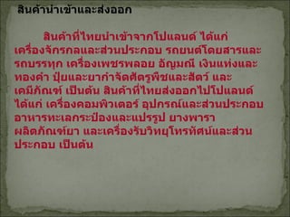 สินค้านำเข้าและส่งออก   สินค้าที่ไทยนำเข้าจากโปแลนด์ ได้แก่ เครื่องจักรกลและส่วนประกอบ รถยนต์โดยสารและรถบรรทุก เครื่องเพชรพลอย อัญมณี เงินแท่งและทองคำ ปุ๋ยและยากำจัดศัตรูพืชและสัตว์ และเคมีภัณฑ์ เป็นต้น   สินค้าที่ไทยส่งออกไปโปแลนด์ ได้แก่ เครื่องคอมพิวเตอร์ อุปกรณ์และส่วนประกอบ อาหารทะเลกระป๋องและแปรรูป ยางพารา ผลิตภัณฑ์ยา และเครื่องรับวิทยุโทรทัศน์และส่วนประกอบ เป็นต้น 