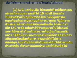 ข้อจำกัดทางการค้าระหว่างไทยกับโปแลนด์   (1) L/C  และสินเชื่อ โปแลนด์เพิ่งเปลี่ยนระบบเศรษฐกิจแบบตลาดเสรีได้  10  กว่าปี นักธุรกิจโปแลนด์ส่วนใหญ่เป็นธุรกิจใหม่ ไม่มีทุนสำรองหมุนเวียนในการประกอบกิจการมากนัก จึงมีความประสงค์ ที่จะดำเนินธุรกิจแบบสินเชื่อ อีกทั้ง การเปิด  L/C  จะต้องเสียค่าใช้จ่ายสูงมากในโปแลนด์ ขณะที่นักธุรกิจไทยไม่สามารถรับเงื่อนไขแบบดังกล่าว ได้อีกทั้งหน่วยงานของไทยที่เกี่ยวข้องในการสนับสนุนสินเชื่อเพื่อการ ส่งออกมิได้ให้การสนับสนุน จึงทำให้นักธุรกิจโปแลนด์หันไปค้าขายกับประเทศอื่น ที่สามารถผ่อนปรน และให้สินเชื่อได้   
