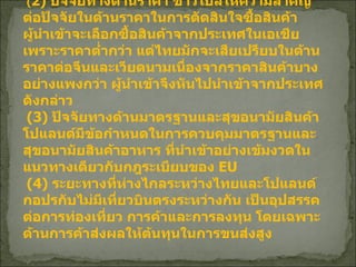 ( 2)  ปัจจัยทางด้านราคา ชาวโปลให้ความสำคัญต่อปัจจัยในด้านราคาในการตัดสินใจซื้อสินค้า ผู้นำเข้าจะเลือกซื้อสินค้าจากประเทศในเอเชียเพราะราคาต่ำกว่า แต่ไทยมักจะเสียเปรียบในด้านราคาต่อจีนและเวียดนามเนื่องจากราคาสินค้าบางอย่างแพงกว่า ผู้นำเข้าจึงหันไปนำเข้าจากประเทศดังกล่าว   (3)  ปัจจัยทางด้านมาตรฐานและสุขอนามัยสินค้า โปแลนด์มีข้อกำหนดในการควบคุมมาตรฐานและสุขอนามัยสินค้าอาหาร ที่นำเข้าอย่างเข้มงวดในแนวทางเดียวกับกฎระเบียบของ  EU  (4)  ระยะทางที่ห่างไกลระหว่างไทยและโปแลนด์ กอปรกับไม่มีเที่ยวบินตรงระหว่างกัน เป็นอุปสรรคต่อการท่องเที่ยว การค้าและการลงทุน โดยเฉพาะด้านการค้าส่งผลให้ต้นทุนในการขนส่งสูง   