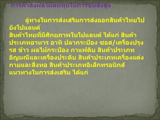 การค้าส่งผลให้ต้นทุนในการขนส่งสูง ลู่ทางในการส่งเสริมการส่งออกสินค้าไทยไปยังโปแลนด์   สินค้าไทยที่มีศักยภาพในโปแลนด์ ได้แก่ สินค้าประเภทอาหาร อาทิ ปลากระป๋อง ซอส / เครื่องปรุงรส ข้าว ผลไม้กระป๋อง กาแฟดิบ สินค้าประเภทอัญมณีและเครื่องประดับ สินค้าประเภทเครื่องแต่งกายและสิ่งทอ สินค้าประเภทอิเล็กทรอนิกส์ แนวทางในการส่งเสริม ได้แก่   