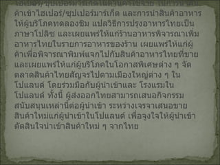 (3)  ช่วยเหลือผู้นำเข้าขยายตลาดและนำสินค้าไทยเข้าไฮเปอร์ / ซุปเปอร์มาร์เก็ตในด้านค่าใช้จ่าย ในการนำสินค้าเข้าไฮเปอร์ / ซุปเปอร์มาร์เก็ต และการนำสินค้าอาหารให้ผู้บริโภคทดลองชิม แปลวิธีการปรุงอาหารไทยเป็นภาษาโปลิซ และเผยแพร่ให้แก่ร้านอาหารพิจารณาเพิ่มอาหารไทยในรายการอาหารของร้าน เผยแพร่ให้แก่ผู้ค้าเพื่อพิจารณาพิมพ์แจกไปกับสินค้าอาหารไทยที่ขาย และเผยแพร่ให้แก่ผู้บริโภคในโอกาสพิเศษต่าง ๆ จัดตลาดสินค้าไทยสัญจรไปตามเมืองใหญ่ต่าง ๆ ในโปแลนด์ โดยร่วมมือกับผู้นำเข้าและ โรงแรมในโปแลนด์ ทั้งนี้ ผู้ส่งออกไทยสามารถเสนอกิจกรรมสนับสนุนเหล่านี้ต่อผู้นำเข้า ระหว่างเจรจาเสนอขายสินค้าใหม่แก่ผู้นำเข้าในโปแลนด์ เพื่อจูงใจให้ผู้นำเข้าตัดสินใจนำเข้าสินค้าใหม่ ๆ จากไทย   