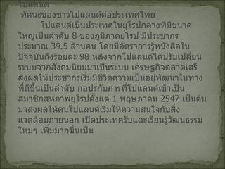 กิจกรรมด้านสารนิเทศและการส่งเสริมประเทศไทยในโปแลนด์ ทัศนะของชาวโปแลนด์ต่อประเทศไทย   โปแลนด์เป็นประเทศในยุโรปกลางที่มีขนาดใหญ่เป็นลำดับ  8  ของภูมิภาคยุโรป มีประชากรประมาณ  39.5  ล้านคน โดยมีอัตราการรู้หนังสือในปัจจุบันถึงร้อยละ  98  หลังจากโปแลนด์ได้ปรับเปลี่ยนระบบจากสังคมนิยมมาเป็นระบบ เศรษฐกิจตลาดเสรีส่งผลให้ประชากรเริ่มมีชีวิตความเป็นอยู่พัฒนาในทาง ที่ดีขึ้นเป็นลำดับ กอปรกับการที่โปแลนด์เข้าเป็นสมาชิกสหภาพยุโรปตั้งแต่  1  พฤษภาคม   2547  เป็นต้นมาส่งผลให้คนโปแลนด์เริ่มให้ความสนใจกับสิ่งแวดล้อมภายนอก เปิดประเทศรับและเรียนรู้วัฒนธรรมใหม่ๆ เพิ่มมากขึ้นเป็น 
