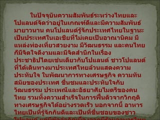 ในปัจจุบันความสัมพันธ์ระหว่างไทยและโปแลนด์จัดว่าอยู่ในเกณฑ์ดีและมีความสัมพันธ์มายาวนาน คนโปแลนด์รู้จักประเทศไทยในฐานะเป็นประเทศในเอเชียที่ไม่เคยเป็นอาณานิคม มีแหล่งท่องเที่ยวสวยงาม มีวัฒนธรรม และคนไทยก็มีจิตใจดีงามและมีจิตสำนึกในเรื่องประชาธิปไตยเช่นเดียวกับโปแลนด์ ชาวโปแลนด์ที่ได้เดินทางมาประเทศไทยล้วนแสดงความประทับใจ ในพัฒนาการทางเศรษฐกิจ ความทันสมัยของประเทศ ชื่นชมและประทับใจกับวัฒนธรรม ประเพณีและอัธยาศัยไมตรีของคนไทย รวมทั้งความสำเร็จในการฟื้นตัวจากวิกฤติทางเศรษฐกิจได้อย่างรวดเร็ว นอกจากนี้ อาหารไทยเป็นที่รู้จักกันดีและเป็นที่ชื่นชอบของชาวโปแลนด์ แต่มีข้อจำกัดเนื่องจากมีร้านอาหารไทยเพียง  5  ร้านอยู่ในกรุงวอร์ซอซึ่งดำเนินกิจการโดยชาวไทย และชาวอินเดีย   