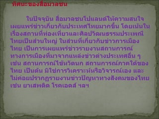 ทัศนะของสื่อมวลชน   ในปัจจุบัน สื่อมวลชนโปแลนด์ให้ความสนใจ เผยแพร่ข่าวเกี่ยวกับประเทศไทยมากขึ้น โดยเน้นในเรื่องสถานที่ท่องเที่ยวและศิลปวัฒนธรรมประเพณีไทยเป็นส่วนใหญ่ ในส่วนที่เกี่ยวกับข่าวการเมืองไทย เป็นการเผยแพร่ข่าวรายงานสถานการณ์ทางการเมืองที่มาจากแหล่งข่าวต่างประเทศอื่น ๆ เช่น สถานการณ์ไข้หวัดนก สถานการณ์ภาคใต้ของไทย เป็นต้น มิใช่การวิเคราะห์หรือวิจารณ์เอง และไม่ค่อยปรากฏรายงานข่าวปัญหาทางสังคมของไทย เช่น ยาเสพติด โรคเอดส์ ฯลฯ   