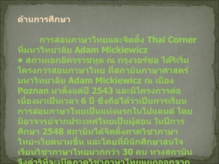 ด้านการศึกษา การสอนภาษาไทยและจัดตั้ง  Thai Corner  ที่มหาวิทยาลัย  Adam Mickiewicz •  สถานเอกอัครราชทูต ณ กรุงวอร์ซอ ได้ริเริ่มโครงการสอนภาษาไทย ที่สถาบันภาษาศาสตร์มหาวิทยาลัย  Adam Mickiewicz  ณ เมือง  Poznan  มาตั้งแต่ปี  2543  และมีโครงการต่อเนื่องมาเป็นเวลา  6  ปี ซึ่งถือได้ว่าเป็นการเรียนการสอนภาษาไทยเป็นแห่งแรกในโปแลนด์ โดยมีอาจารย์จากประเทศไทยเป็นผู้สอน ในปีการศึกษา  2548  สถาบันได้จัดตั้งภาควิชาภาษาไทย - เวียดนามขึ้น และโดยที่มีนักศึกษาสนใจเรียนวิชาภาษาไทยมากกว่า  30  คน ทางสถาบันจึงดำริที่จะเปิดภาควิชาภาษาไทยแยกออกจากภาษาเวียดนาม   