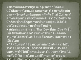 •  สถานเอกอัครราชทูต ณ กรุงวอร์ซอ ได้มอบหนังสือภาษาไทยและ เอกสารทางวิชาการเกี่ยวกับประเทศไทยเพื่อสนับสนุนการจัดตั้ง  Thai Corner  ที่สถาบันดังกล่าว เพื่อเป็นแหล่งค้นคว้าอ้างอิงสำหรับ นักศึกษาในหลักสูตรภาษาไทยและผู้สนใจได้ใช้ประโยชน์จากมุมภาษาไทยดังกล่าว   •  สนับสนุนและร่วมงาน  Thai Day  ที่สถาบันฯ จัดขึ้นเพื่อให้นักศึกษาภาควิชาภาษาไทย ได้แสดงผลงานการใช้ภาษาไทย ศิลปะ วัฒนธรรม และการท่องเที่ยวไทย •  ได้สนับสนุนให้ผู้อำนวยการสถาบันดังกล่าวได้รับรางวัล  Friends of Thailand  ประจำปี   2545  ของ ททท .  ทำให้ได้มีโอกาสเดินทางไปประเทศไทย ได้พบกับนักวิชาการไทย และมีโครงการที่จะขยายความร่วมมือระหว่างสถาบันฯ กับมหาวิทยาลัยธรรมศาสตร์   ( อยู่ระหว่างเจรจาสาขาความร่วมมือ )  