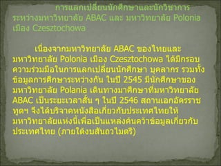 การแลกเปลี่ยนนักศึกษาและนักวิชาการระหว่างมหาวิทยาลัย  ABAC  และ มหาวิทยาลัย   Polonia  เมือง  Czesztochowa เนื่องจากมหาวิทยาลัย  ABAC  ของไทยและมหาวิทยาลัย   Polonia  เมือง  Czesztochowa  ได้มีกรอบความร่วมมือในการแลกเปลี่ยนนักศึกษา บุคลากร รวมทั้งข้อมูลการศึกษาระหว่างกัน ในปี  2545  มีนักศึกษาของมหาวิทยาลัย  Polania  เดินทางมาศึกษาที่มหาวิทยาลัย  ABAC  เป็นระยะเวลาสั้น ๆ ในปี  2546  สถานเอกอัครราชทูตฯ จึงได้บริจาคหนังสือเกี่ยวกับประเทศไทยให้มหาวิทยาลัยแห่งนี้เพื่อเป็นแหล่งค้นคว้าข้อมูลเกี่ยวกับประเทศไทย   ( ภายใต้งบสันถวไมตรี ) 