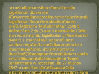 ความร่วมมือทางการศึกษากับมหาวิทยาลัย  Jagiellonian  เมืองคราคูฟ มีโครงการร่วมมือทางการศึกษาระหว่างมหาวิทยาลัย  Jagiellonian  กับมหาวิทยาลัยมหิดลในสาขาเทคโนโลยีชีวภาพ โดยในปีการศึกษา  2548  มีนักศึกษาไทย  2  รุ่น  ( 3  และ  4  คนตามลำดับ )  ได้รับทุนจากมหาวิทยาลัย  Jagiellonian  มาศึกษาในสาขาดังกล่าว  1  ภาคการศึกษา นอกจากนี้ สถานเอกอัครราชทูตได้บริจาคหนังสือและอุปกรณ์การเรียนการสอนเกี่ยวกับ ประเทศไทย ( จากงบสันถวไมตรี ) ให้หอสมุดมหาวิทยาลัยดังกล่าว และในระหว่างพิธีมอบหนังสือโดยนายสุพจน์ ไข่มุกด์ เอกอัครราชทูต ณ กรุงวอร์ซอ เมื่อ   27  กันยายน  2547  ทางมหาวิทยาลัยได้จัดแสดงหนังสือพระราชทานจากสมเด็จพระเทพรัตนราชสุดาฯ สยามบรมราชกุมารี เมื่อครั้งเสด็จฯ เยือนหอสมุดมหาวิทยาลัยแห่งนี้ เมื่อ  15  กุมภาพันธ์  2539  ด้วย   