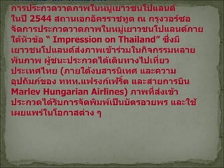 ด้านศิลปะและวัฒนธรรม การประกวดวาดภาพในหมู่เยาวชนโปแลนด์ ในปี  2544  สถานเอกอัครราชทูต ณ กรุงวอร์ซอ จัดการประกวดวาดภาพในหมู่เยาวชนโปแลนด์ภายใต้หัวข้อ  “  Impression on Thailand”  ซึ่งมีเยาวชนโปแลนด์ส่งภาพเข้าร่วมในกิจกรรมหลายพันภาพ ผู้ชนะประกวดได้เดินทางไปเที่ยวประเทศไทย  ( ภายใต้งบสารนิเทศ และความอุปถัมภ์ของ ททท . แฟรงก์เฟริ์ต และสายการบิน  Marlev Hungarian Airlines)  ภาพที่ส่งเข้าประกวดได้รับการจัดพิมพ์เป็นบัตรอวยพร และใช้เผยแพร่ในโอกาสต่าง ๆ   