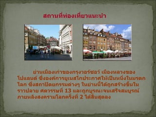 สถานที่ท่องเที่ยวแนะนำ  ย่านเมืองเก่าของกรุงวอร์ซอว์ เมืองหลวงของโปแลนด์ ซึ่งองค์การยูเนสโกประกาศให้เป็นหนึ่งในมรดกโลก ซึ่งสถาปัตยกรรมต่างๆ ในย่านนี้ได้ถูกสร้างขึ้นในราวปลาย ศตวรรษที่  13  และถูกบูรณะจนเสร็จสมบูรณ์ภายหลังสงครามโลกครั้งที่  2  ได้สิ้นสุดลง  