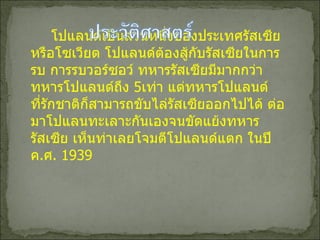 โปแลนด์เป็นส่วนหนึ่งของประเทศรัสเซียหรือโซเวียต โปแลนด์ต้องสู้กับรัสเซียในการรบ การรบวอร์ซอว์ ทหารรัสเซียมีมากกว่าทหารโปแลนด์ถึง  5 เท่า แต่ทหารโปแลนด์ที่รักชาติก็สามารถขับไล่รัสเซียออกไปได้ ต่อมาโปแลนทะเลาะกันเองจนขัดแย้งทหารรัสเซีย เห็นท่าเลยโจมตีโปแลนด์แตก ในปี ค . ศ . 1939 