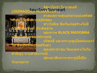           จัสนาโกร่า โมนาสเตรี่   (JASNAGORA MONASTERY)    ศาสนสถานศูนย์กลางแห่งคริสต์ศาสนา โรมันคาทอลิกของ   ชาวโปลิช ซึ่งเริ่มก่อสร้างในปี  1382  ซึ่งเป็นที่ ประดิษฐาน   ของภาพ  BLACK MADONNA  หรือภาพวาดของพระแม่ผู้   บริสุทธิ์ และพระเยซูเมื่อตอนเยาว์วัย ซึ่งเป็นที่เคารพศรัทธา   ของประชาชน โดยเฉพาะในวันสำคัญๆ ทางศาสนาจะมี    ผู้คนมาสักการะพระรูปนี้เป็นจำนวนมาก  จัสนาโกร่า โมนาสเตรี่  