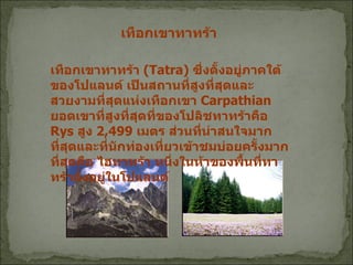 เทือกเขาทาทร้า  ( Tatra)  ซึ่งตั้งอยู่ภาคใต้ของโปแลนด์ เป็นสถานที่สูงที่สุดและสวยงามที่สุดแห่งเทือกเขา   Carpathian  ยอดเขาที่สูงที่สุดที่ของโปลิชทาทร้าคือ  Rys  สูง  2,499  เมตร ส่วนที่น่าสนใจมากที่สุดและที่นักท่องเที่ยวเข้าชมบ่อยครั้งมากที่สุดคือ ไฮทาทร้า หนึ่งในห้าของพื้นที่ทาทร้าตั้งอยู่ในโปแลนด์   เทือกเขาทาทร้า  