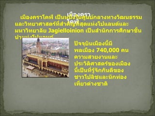 เมืองคราโคฟ์           เมืองคราโคฟ์ เป็นหนึ่งในศูนย์กลางทางวัฒนธรรม และวิทยาศาสตร์ที่สำคัญที่สุดแห่งโปแลนด์และมหาวิทยาลัย  Jagielloinion  เป็นสำนักการศึกษาชั้นนำแห่งโปแลนด์ ปัจจุบันเมืองนี้มีพลเมือง  740,000  คน ความสวยงานและประวัติศาสตร์ของเมืองนี้เป็นที่รู้จักกันดีของชาวโปลิชและนักท่องเที่ยวต่างชาติ   