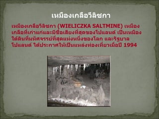 เหมืองเกลือวีลิซกา  เหมืองเกลือวีลิซกา   (WIELICZKA SALTMINE)  เหมืองเกลือที่เก่าแก่และมีชื่อเสียงที่สุดของโปแลนด์ เป็นเหมืองใต้ดินที่มหัศจรรย์ที่สุดแห่งหนึ่งของโลก และรัฐบาล โปแลนด์ ได้ประกาศให้เป็นแหล่งท่องเที่ยวเมื่อปี  1994  