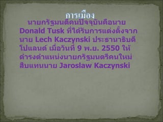 นายกรัฐมนตีคนปัจจุบันคือนาย   Donald Tusk  ที่ได้รับการแต่งตั้งจากนาย  Lech   Kaczynski  ประธานาธิบดีโปแลนด์ เมื่อวันที่  9  พ . ย . 2550  ให้ดำรงตำแหน่งนายกรัฐมนตรีคนใหม่ สืบแทนนาย  Jaroslaw Kaczynski 