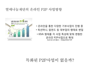 열매나눔재단의 온라인 P2P 사업방향



          • 온라인을 통한 다양한 기부사업이 진행 중
          • 옥션머니, 팝펀드 등 대부업의 형태로 변질
           • KIVA 형태를 각 사업 특성에 맞춰 변형한
                   온라인 P2P사업으로 확대
                Ex)CJ도너츠캠프 – 아동공부방 P2P




       특화된 P2P사업이 없을까?
 
