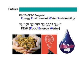 Future
         KAIST—EEWS Program
          Energy Environment Water Sustainability

         저는 다음과 같은 제목의 책을 집필하고 있습니다
          FEW (Food Energy Water)
 