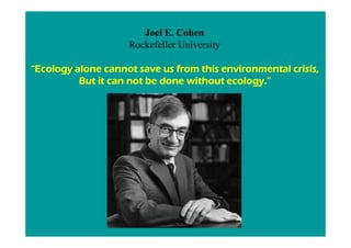 Joel E. Cohen
                    Rockefeller University

“Ecology alone cannot save us from this environmental crisis,
          But it can not be done without ecology.”
 