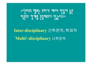 “진리의 행보는 우리가 애써 만들어 놓은
   학문의 경계를 존중해주지 않는다!”

Inter-disciplinary 간학문적, 학제적
Inter-             간학문적,

‘Multi’-disciplinary 다학문적
 Multi’-
 