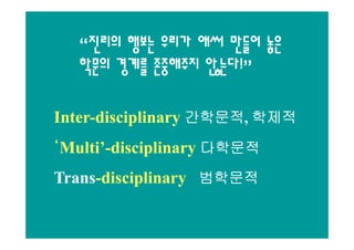 “진리의 행보는 우리가 애써 만들어 놓은
   학문의 경계를 존중해주지 않는다!”

Inter-disciplinary 간학문적, 학제적
Inter-             간학문적,

‘Multi’-disciplinary 다학문적
 Multi’-
Trans-disciplinary 범학문적
Trans-
 