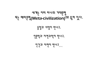 세계는 이미 하나의 거대문명
또는 메타문명(Meta-civilization)으로 묶여 있다.

           동양과 서양이 만나고,

         인문학과 자연과학이 만나고,

          인간과 자연이 만나고…
 