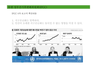 유엔 정부간기후변화위원회(IPCC)

 IPCC 4차 보고서 핵심내용


 1. 지구온난화는 명백하다.
 2. 인간이 초래한 지구온난화는 돌이킬 수 없는 영향을 미칠 수 있다.

                                 (경향신문 2007년 11월 17일)
 